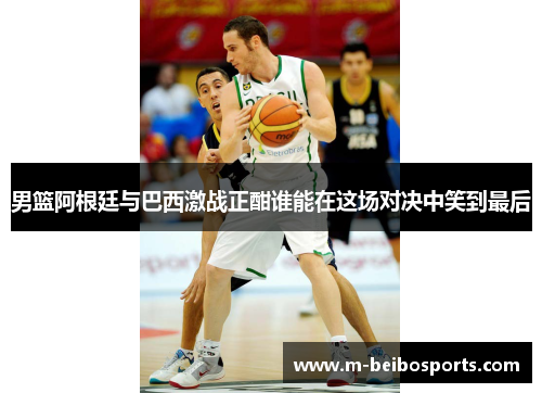 男篮阿根廷与巴西激战正酣谁能在这场对决中笑到最后